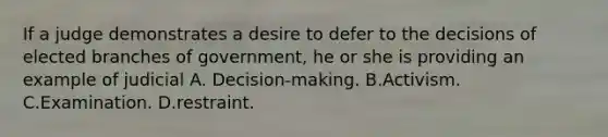 If a judge demonstrates a desire to defer to the decisions of elected branches of government, he or she is providing an example of judicial A. Decision-making. B.Activism. C.Examination. D.restraint.