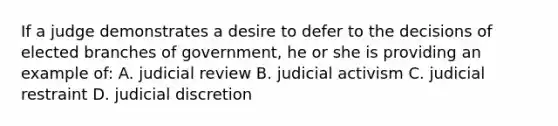 If a judge demonstrates a desire to defer to the decisions of elected branches of government, he or she is providing an example of: A. judicial review B. judicial activism C. judicial restraint D. judicial discretion