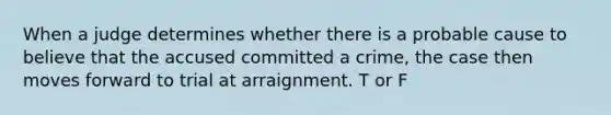 When a judge determines whether there is a probable cause to believe that the accused committed a crime, the case then moves forward to trial at arraignment. T or F