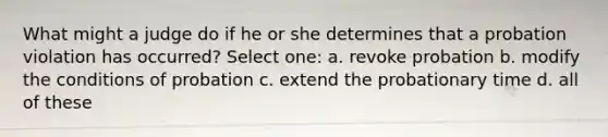 What might a judge do if he or she determines that a probation violation has occurred? Select one: a. revoke probation b. modify the conditions of probation c. extend the probationary time d. all of these