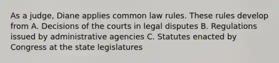 As a judge, Diane applies common law rules. These rules develop from A. Decisions of the courts in legal disputes B. Regulations issued by administrative agencies C. Statutes enacted by Congress at the state legislatures