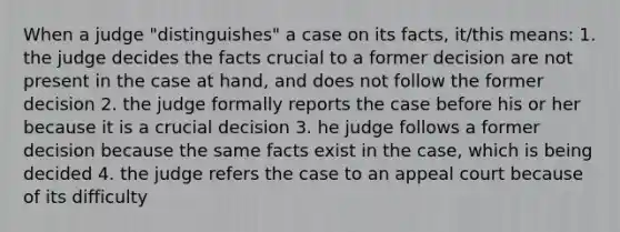 When a judge "distinguishes" a case on its facts, it/this means: 1. the judge decides the facts crucial to a former decision are not present in the case at hand, and does not follow the former decision 2. the judge formally reports the case before his or her because it is a crucial decision 3. he judge follows a former decision because the same facts exist in the case, which is being decided 4. the judge refers the case to an appeal court because of its difficulty