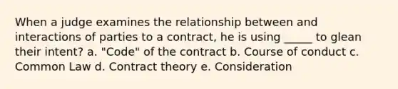 When a judge examines the relationship between and interactions of parties to a contract, he is using _____ to glean their intent? a. "Code" of the contract b. Course of conduct c. Common Law d. Contract theory e. Consideration