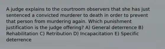 A judge explains to the courtroom observers that she has just sentenced a convicted murderer to death in order to prevent that person from murdering again. Which punishment justification is the judge offering? A) General deterrence B) Rehabilitation C) Retribution D) Incapacitation E) Specific deterrence