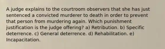 A judge explains to the courtroom observers that she has just sentenced a convicted murderer to death in order to prevent that person from murdering again. Which punishment justification is the judge offering? a) Retribution. b) Specific deterrence. c) General deterrence. d) Rehabilitation. e) Incapacitation.