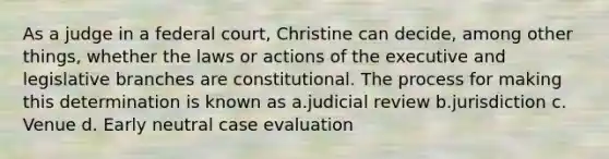 As a judge in a federal court, Christine can decide, among other things, whether the laws or actions of the executive and legislative branches are constitutional. The process for making this determination is known as a.judicial review b.jurisdiction c. Venue d. Early neutral case evaluation