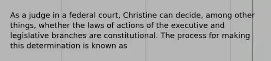 As a judge in a federal court, Christine can decide, among other things, whether the laws of actions of the executive and legislative branches are constitutional. The process for making this determination is known as