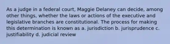 As a judge in a federal court, Maggie Delaney can decide, among other things, whether the laws or actions of the executive and legislative branches are constitutional. The process for making this determination is known as a. jurisdiction b. jurisprudence c. justifiability d. judicial review