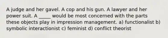 A judge and her gavel. A cop and his gun. A lawyer and her power suit. A _____ would be most concerned with the parts these objects play in impression management. a) functionalist b) symbolic interactionist c) feminist d) conflict theorist