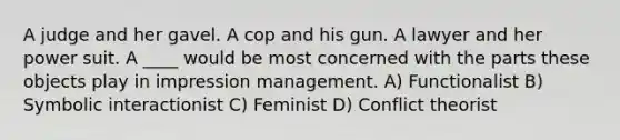 A judge and her gavel. A cop and his gun. A lawyer and her power suit. A ____ would be most concerned with the parts these objects play in impression management. A) Functionalist B) Symbolic interactionist C) Feminist D) Conflict theorist