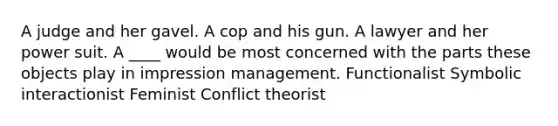 A judge and her gavel. A cop and his gun. A lawyer and her power suit. A ____ would be most concerned with the parts these objects play in impression management. Functionalist Symbolic interactionist Feminist Conflict theorist