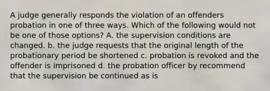 A judge generally responds the violation of an offenders probation in one of three ways. Which of the following would not be one of those options? A. the supervision conditions are changed. b. the judge requests that the original length of the probationary period be shortened c. probation is revoked and the offender is imprisoned d. the probation officer by recommend that the supervision be continued as is