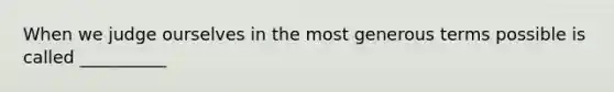 When we judge ourselves in the most generous terms possible is called __________