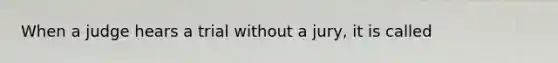 When a judge hears a trial without a jury, it is called