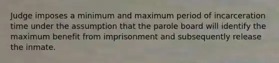 Judge imposes a minimum and maximum period of incarceration time under the assumption that the parole board will identify the maximum benefit from imprisonment and subsequently release the inmate.