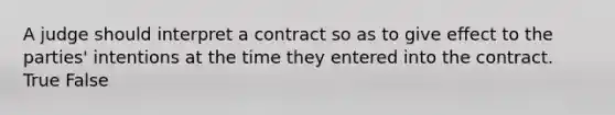 A judge should interpret a contract so as to give effect to the parties' intentions at the time they entered into the contract. True False