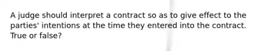 A judge should interpret a contract so as to give effect to the parties' intentions at the time they entered into the contract. True or false?