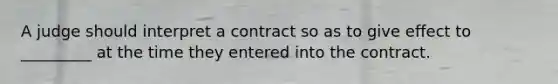 A judge should interpret a contract so as to give effect to _________ at the time they entered into the contract.