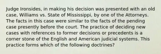 Judge Ironsides, in making his decision was presented with an old case, Williams vs. State of Mississippi, by one of the Attorneys. The facts in this case were similar to the facts of the pending case presently before the court. The practice of deciding new cases with references to former decisions or precedents is a corner stone of the English and American judicial systems. This practice forms which of the following doctrines?