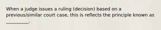 When a judge issues a ruling (decision) based on a previous/similar court case, this is reflects the principle known as __________.