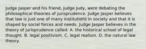 Judge Jasper and his friend, Judge Judy, were debating the philosophical theories of jurisprudence. Judge Jasper believes that law is just one of many institutions in society and that it is shaped by social forces and needs. Judge Jasper believes in the theory of jurisprudence called: A. the historical school of legal thought. B. legal positivism. C. legal realism. D. the natural law theory.