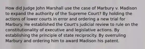 How did Judge John Marshall use the case of Marbury v. Madison to expand the authority of the Supreme Court? By holding the actions of lower courts in error and ordering a new trial for Marbury. He established the Court's judicial review to rule on the constitutionality of executive and legislative actions. By establishing the principle of state reciprocity. By overruling Marbury and ordering him to award Madison his patent.