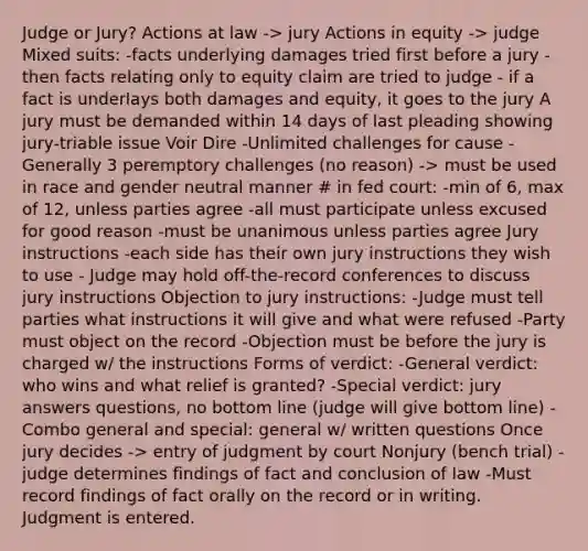 Judge or Jury? Actions at law -> jury Actions in equity -> judge Mixed suits: -facts underlying damages tried first before a jury -then facts relating only to equity claim are tried to judge - if a fact is underlays both damages and equity, it goes to the jury A jury must be demanded within 14 days of last pleading showing jury-triable issue Voir Dire -Unlimited challenges for cause -Generally 3 peremptory challenges (no reason) -> must be used in race and gender neutral manner # in fed court: -min of 6, max of 12, unless parties agree -all must participate unless excused for good reason -must be unanimous unless parties agree Jury instructions -each side has their own jury instructions they wish to use - Judge may hold off-the-record conferences to discuss jury instructions Objection to jury instructions: -Judge must tell parties what instructions it will give and what were refused -Party must object on the record -Objection must be before the jury is charged w/ the instructions Forms of verdict: -General verdict: who wins and what relief is granted? -Special verdict: jury answers questions, no bottom line (judge will give bottom line) -Combo general and special: general w/ written questions Once jury decides -> entry of judgment by court Nonjury (bench trial) -judge determines findings of fact and conclusion of law -Must record findings of fact orally on the record or in writing. Judgment is entered.