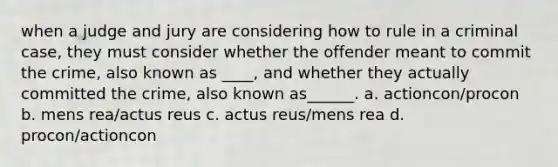 when a judge and jury are considering how to rule in a criminal case, they must consider whether the offender meant to commit the crime, also known as ____, and whether they actually committed the crime, also known as______. a. actioncon/procon b. mens rea/actus reus c. actus reus/mens rea d. procon/actioncon