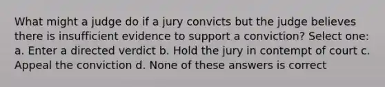 What might a judge do if a jury convicts but the judge believes there is insufficient evidence to support a conviction? Select one: a. Enter a directed verdict b. Hold the jury in contempt of court c. Appeal the conviction d. None of these answers is correct