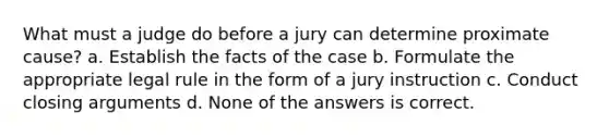 What must a judge do before a jury can determine proximate cause? a. Establish the facts of the case b. Formulate the appropriate legal rule in the form of a jury instruction c. Conduct closing arguments d. None of the answers is correct.