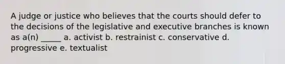 A judge or justice who believes that the courts should defer to the decisions of the legislative and executive branches is known as a(n) _____ a. activist b. restrainist c. conservative d. progressive e. textualist