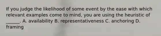 If you judge the likelihood of some event by the ease with which relevant examples come to mind, you are using the heuristic of ______. A. availability B. representativeness C. anchoring D. framing