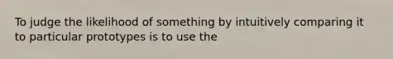 To judge the likelihood of something by intuitively comparing it to particular prototypes is to use the