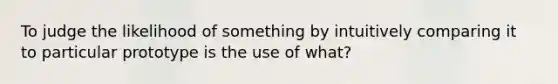 To judge the likelihood of something by intuitively comparing it to particular prototype is the use of what?