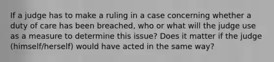 If a judge has to make a ruling in a case concerning whether a duty of care has been breached, who or what will the judge use as a measure to determine this issue? Does it matter if the judge (himself/herself) would have acted in the same way?