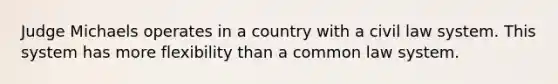 Judge Michaels operates in a country with a civil law system. This system has more flexibility than a common law system.