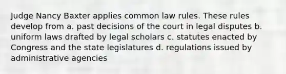 Judge Nancy Baxter applies common law rules. These rules develop from a. past decisions of the court in legal disputes b. uniform laws drafted by legal scholars c. statutes enacted by Congress and the state legislatures d. regulations issued by administrative agencies