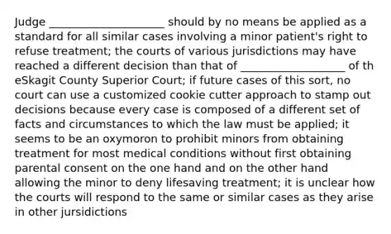 Judge _____________________ should by no means be applied as a standard for all similar cases involving a minor patient's right to refuse treatment; the courts of various jurisdictions may have reached a different decision than that of ___________________ of th eSkagit County Superior Court; if future cases of this sort, no court can use a customized cookie cutter approach to stamp out decisions because every case is composed of a different set of facts and circumstances to which the law must be applied; it seems to be an oxymoron to prohibit minors from obtaining treatment for most medical conditions without first obtaining parental consent on the one hand and on the other hand allowing the minor to deny lifesaving treatment; it is unclear how the courts will respond to the same or similar cases as they arise in other jursidictions