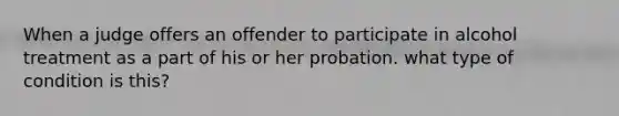 When a judge offers an offender to participate in alcohol treatment as a part of his or her probation. what type of condition is this?