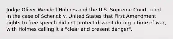 Judge Oliver Wendell Holmes and the U.S. Supreme Court ruled in the case of Schenck v. United States that First Amendment rights to free speech did not protect dissent during a time of war, with Holmes calling it a "clear and present danger".