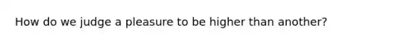 How do we judge a pleasure to be higher than another?