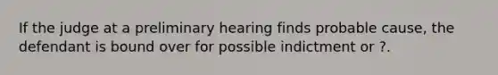 If the judge at a preliminary hearing finds probable cause, the defendant is bound over for possible indictment or ?.