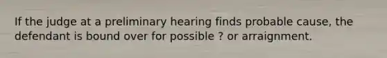 If the judge at a preliminary hearing finds probable cause, the defendant is bound over for possible ? or arraignment.