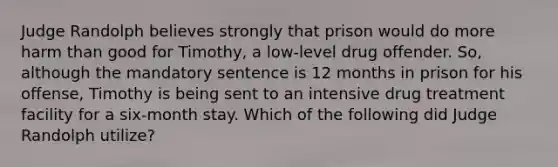 Judge Randolph believes strongly that prison would do more harm than good for Timothy, a low-level drug offender. So, although the mandatory sentence is 12 months in prison for his offense, Timothy is being sent to an intensive drug treatment facility for a six-month stay. Which of the following did Judge Randolph utilize?