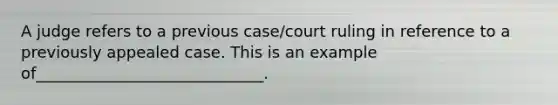 A judge refers to a previous case/court ruling in reference to a previously appealed case. This is an example of_____________________________.