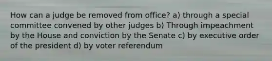 How can a judge be removed from office? a) through a special committee convened by other judges b) Through impeachment by the House and conviction by the Senate c) by executive order of the president d) by voter referendum