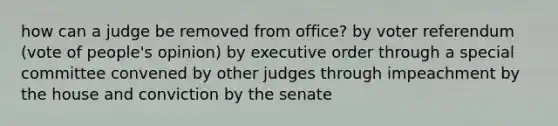 how can a judge be removed from office? by voter referendum (vote of people's opinion) by executive order through a special committee convened by other judges through impeachment by the house and conviction by the senate