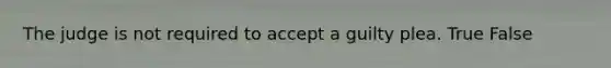 The judge is not required to accept a guilty plea. True False