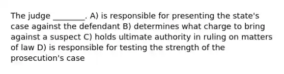 The judge ________. A) is responsible for presenting the state's case against the defendant B) determines what charge to bring against a suspect C) holds ultimate authority in ruling on matters of law D) is responsible for testing the strength of the prosecution's case