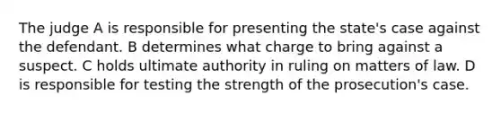 The judge A is responsible for presenting the state's case against the defendant. B determines what charge to bring against a suspect. C holds ultimate authority in ruling on matters of law. D is responsible for testing the strength of the prosecution's case.